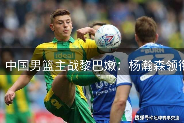 中国男篮主战黎巴嫩：杨瀚森领衔冲击关键战
